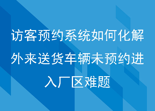 訪(fǎng)客預(yù)約系統(tǒng)如何化解外來(lái)送貨車(chē)輛未預(yù)約進(jìn)入廠(chǎng)區(qū)難題