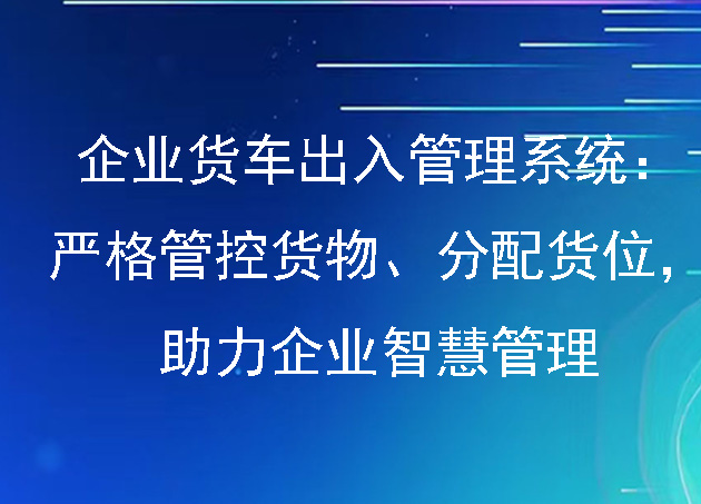 企業(yè)貨車出入管理系統(tǒng)：嚴(yán)格管控貨物、分配貨位，助力企業(yè)智慧管理